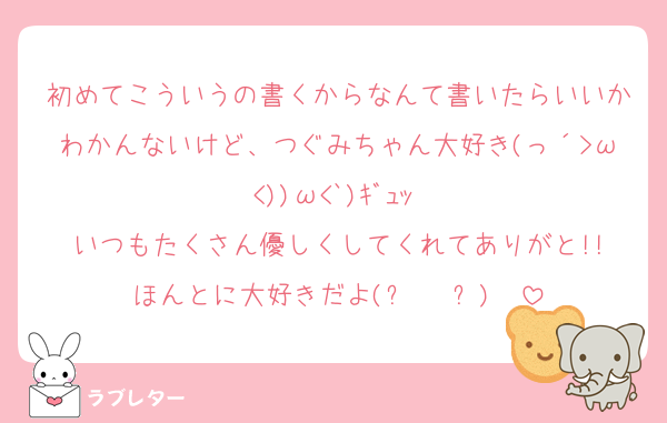 初めてこういうの書くからなんて書いたらいいかわかんないけど、つぐみちゃん大好き(っ´>ω<))ω<`)ｷﾞｭｯ♡
いつもたくさん優しくしてくれてありがと!!
ほんとに大好きだよ(⑉• •⑉)❤︎