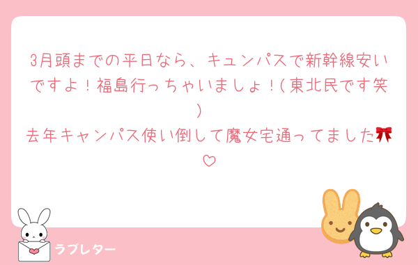3月頭までの平日なら、キュンパスで新幹線安いですよ！福島行っちゃいましょ！(東北民です笑)
去年キャンパス使い倒して魔女宅通ってました🎀