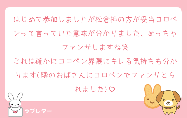 はじめて参加しましたが松倉担の方が妥当コロペンって言っていた意味が分かりました、めっちゃファンサしますね笑
これは確かにコロペン界隈にキレる気持ちも分かります(隣のおばさんにコロペンでファンサとられました)