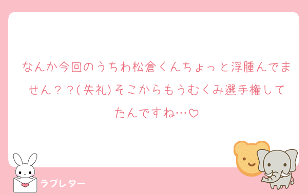 なんか今回のうちわ松倉くんちょっと浮腫んでません？？(失礼)そこからもうむくみ選手権してたんですね…