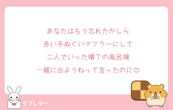 あなたはもう忘れたかしら
赤い手ぬぐいマフラーにして
二人でいった横丁の風呂場
一緒に出ようねって言ったのに