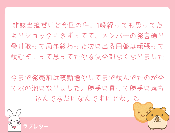 非該当担だけど今回の件、1晩経っても思ってたよりショック引きずってて、メンバーの発言通り受け取って周年終わった次に出る円盤は頑張って積むぞ！って思ってたやる気全部なくなりました🥲
今まで発売前は夜勤増やしてまで積んでたのが全て水の泡になりました。勝手に買って勝手に落ち込んでるだけなんですけどね。