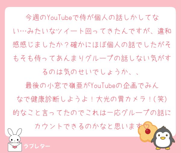 今週のYouTubeで侍が個人の話しかしてない…みたいなツイート回ってきたんですが、違和感感じましたか？確かにほぼ個人の話でしたがそもそも侍ってあんまりグループの話しない気がするのは気のせいでしょうか、、
最後の小窓で嶺亜がYouTubeの企画でみんなで健康診断しようよ！大光の胃カメラ！(笑)的なこと言ってたのでこれは一応グループの話にカウントできるのかなと思います