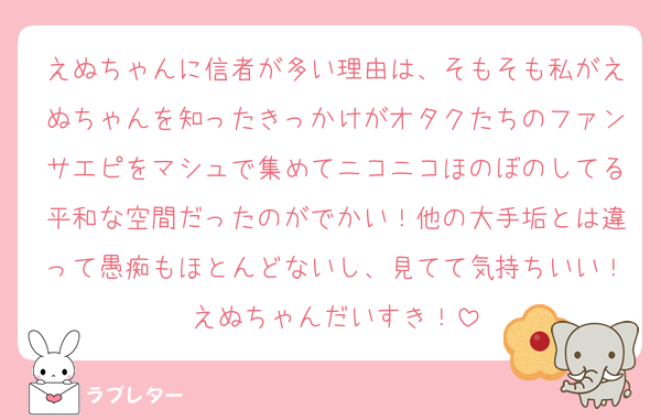 えぬちゃんに信者が多い理由は、そもそも私がえぬちゃんを知ったきっかけがオタクたちのファンサエピをマシュで集めてニコニコほのぼのしてる平和な空間だったのがでかい！他の大手垢とは違って愚痴もほとんどないし、見てて気持ちいい！えぬちゃんだいすき！