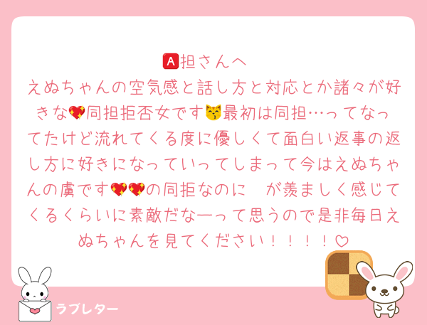 🅰️担さんへ
えぬちゃんの空気感と話し方と対応とか諸々が好きな‪💖同担拒否女です😽最初は同担…ってなってたけど流れてくる度に優しくて面白い返事の返し方に好きになっていってしまって今はえぬちゃんの虜です🥺💖の同拒なのに💖が羨ましく感じてくるくらいに素敵だなーって思うので是非毎日えぬちゃんを見てください！！！！