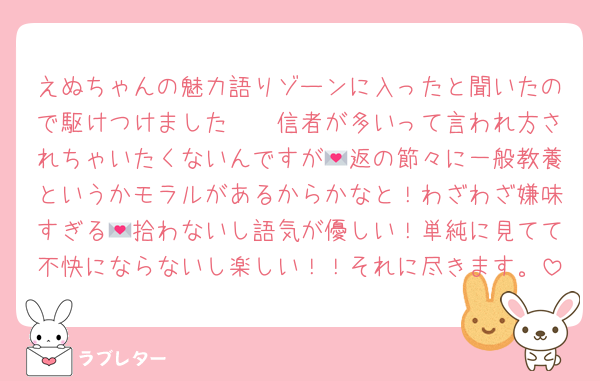 えぬちゃんの魅力語りゾーンに入ったと聞いたので駆けつけました🫡　信者が多いって言われ方されちゃいたくないんですが💌返の節々に一般教養というかモラルがあるからかなと！わざわざ嫌味すぎる💌拾わないし語気が優しい！単純に見てて不快にならないし楽しい！！それに尽きます。