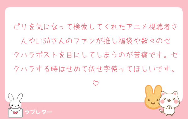 ピリを気になって検索してくれたアニメ視聴者さんやLiSAさんのファンが推し福袋や数々のセクハラポストを目にしてしまうのが苦痛です。セクハラする時はせめて伏せ字使ってほしいです。