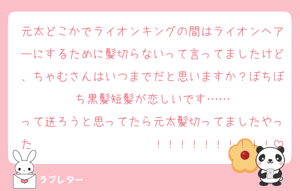 元太どこかでライオンキングの間はライオンヘアーにするために髪切らないって言ってましたけど、ちゃむさんはいつまでだと思いますか？ぼちぼち黒髪短髪が恋しいです……
って送ろうと思ってたら元太髪切ってましたやった〜〜〜〜〜〜〜〜〜〜！！！！！！！！！！