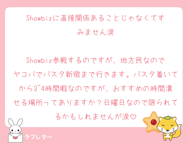 Showbizに直接関係あることじゃなくてすみません涙

Showbiz参戦するのですが、地方民なのでヤコバでバスタ新宿まで行きます。バスタ着いてから3~4時間暇なのですが、おすすめの時間潰せる場所ってありますか？日曜日なので限られてるかもしれませんが涙