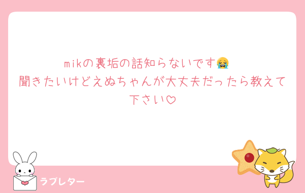 mikの裏垢の話知らないです😭
聞きたいけどえぬちゃんが大丈夫だったら教えて下さい