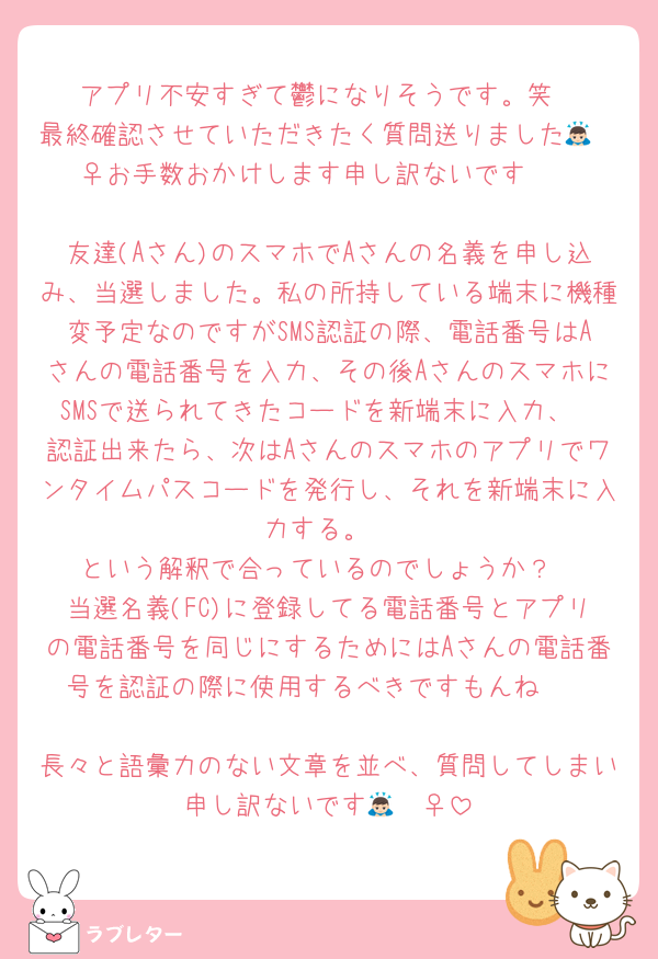 アプリ不安すぎて鬱になりそうです。笑
最終確認させていただきたく質問送りました🙇🏻‍♀️お手数おかけします申し訳ないです🥲

友達(Aさん)のスマホでAさんの名義を申し込み、当選しました。私の所持している端末に機種変予定なのですがSMS認証の際、電話番号はAさんの電話番号を入力、その後AさんのスマホにSMSで送られてきたコードを新端末に入力、
認証出来たら、次はAさんのスマホのアプリでワンタイムパスコードを発行し、それを新端末に入力する。
という解釈で合っているのでしょうか？
当選名義(FC)に登録してる電話番号とアプリの電話番号を同じにするためにはAさんの電話番号を認証の際に使用するべきですもんね🥲

長々と語彙力のない文章を並べ、質問してしまい申し訳ないです🙇🏻‍♀️