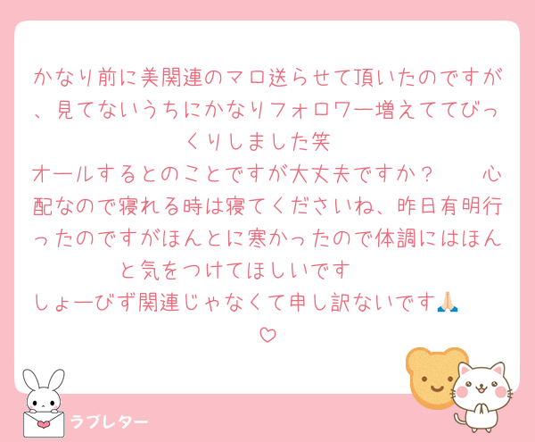 かなり前に美関連のマロ送らせて頂いたのですが、見てないうちにかなりフォロワー増えててびっくりしました笑
オールするとのことですが大丈夫ですか？🥲🥲心配なので寝れる時は寝てくださいね、昨日有明行ったのですがほんとに寒かったので体調にはほんと気をつけてほしいです🥲🥲
しょーびず関連じゃなくて申し訳ないです🥲🙏🏻