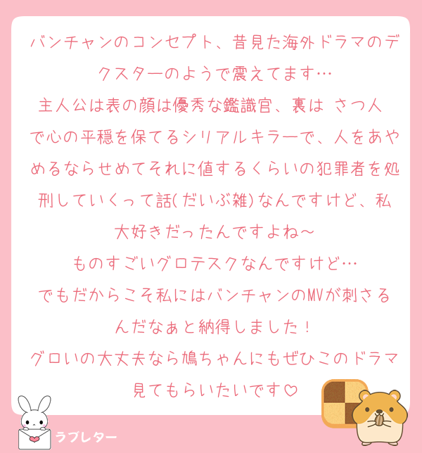 バンチャンのコンセプト、昔見た海外ドラマのデクスターのようで震えてます…
主人公は表の顔は優秀な鑑識官、裏は さつ人 で心の平穏を保てるシリアルキラーで、人をあやめるならせめてそれに値するくらいの犯罪者を処刑していくって話(だいぶ雑)なんですけど、私大好きだったんですよね～
ものすごいグロテスクなんですけど…
でもだからこそ私にはバンチャンのMVが刺さるんだなぁと納得しました！
グロいの大丈夫なら鳩ちゃんにもぜひこのドラマ見てもらいたいです