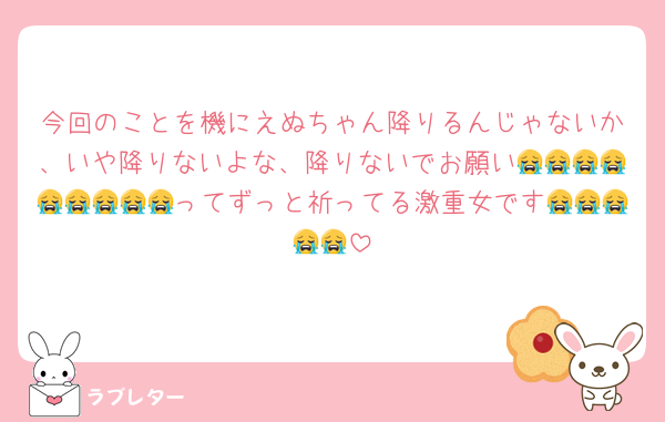 今回のことを機にえぬちゃん降りるんじゃないか、いや降りないよな、降りないでお願い😭😭😭😭😭😭😭😭😭ってずっと祈ってる激重女です😭😭😭😭😭