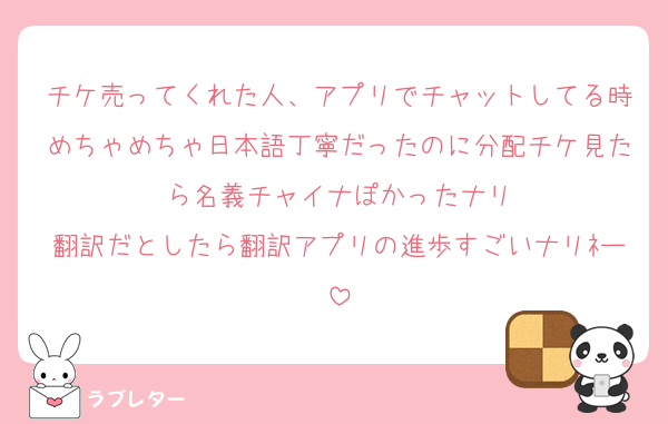 チケ売ってくれた人、アプリでチャットしてる時めちゃめちゃ日本語丁寧だったのに分配チケ見たら名義チャイナぽかったナリ
翻訳だとしたら翻訳アプリの進歩すごいナリﾈー