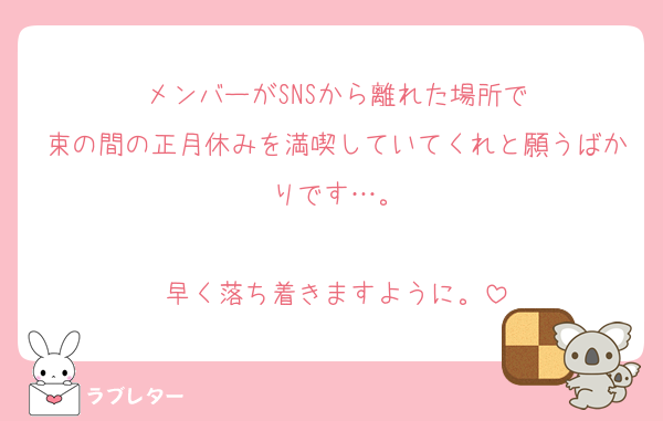 メンバーがSNSから離れた場所で
束の間の正月休みを満喫していてくれと願うばかりです…。

早く落ち着きますように。