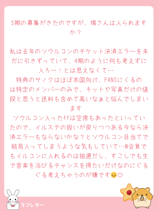 5期の募集がきたのですが、鳩さんは入られますか？

私は去年のソウルコンのチケット決済エラーを未だに引きずっていて、4期のように何も考えずに入ろー！とは思えなくて…
特典のサノクはほぼ本国向け、FANSにくるのは特定のメンバーのみで、キットや写真だけの値段と思うと送料も含めて高いなぁと悩んでしまいます
ソウルコン入ったffは空席もあったといっていたので、イルステの扱いが戻りつつある今なら決済エラーもならないかな？とソウルコン目当てで結局入ってしまうような気もしていて…W会員でもイルコンに入れるのは抽選だし、すこしでも生で音楽を浴びるチャンスを得たいだけなのにぐるぐる考えちゃうのが嫌です😔