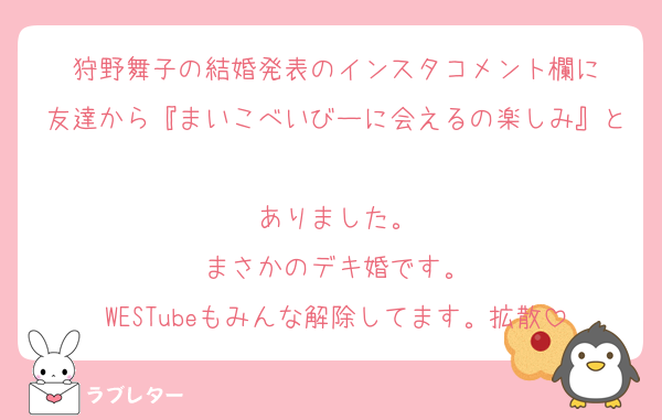 狩野舞子の結婚発表のインスタコメント欄に
友達から『まいこべいびーに会えるの楽しみ』と
ありました。
まさかのデキ婚です。
WESTubeもみんな解除してます。拡散