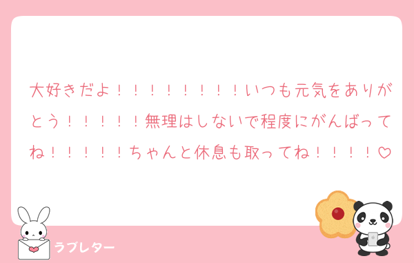 大好きだよ！！！！！！！！いつも元気をありがとう！！！！！無理はしないで程度にがんばってね！！！！！ちゃんと休息も取ってね！！！！