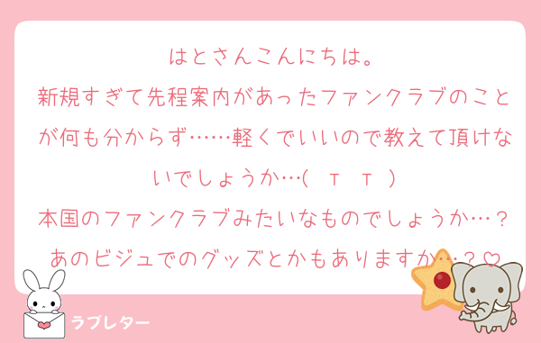 はとさんこんにちは。
新規すぎて先程案内があったファンクラブのことが何も分からず……軽くでいいので教えて頂けないでしょうか…( т т )
本国のファンクラブみたいなものでしょうか…？あのビジュでのグッズとかもありますか…？
