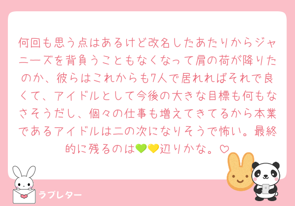 何回も思う点はあるけど改名したあたりからジャニーズを背負うこともなくなって肩の荷が降りたのか、彼らはこれからも7人で居れればそれで良くて、アイドルとして今後の大きな目標も何もなさそうだし、個々の仕事も増えてきてるから本業であるアイドルは二の次になりそうで怖い。最終的に残るのは‪💚💛辺りかな。