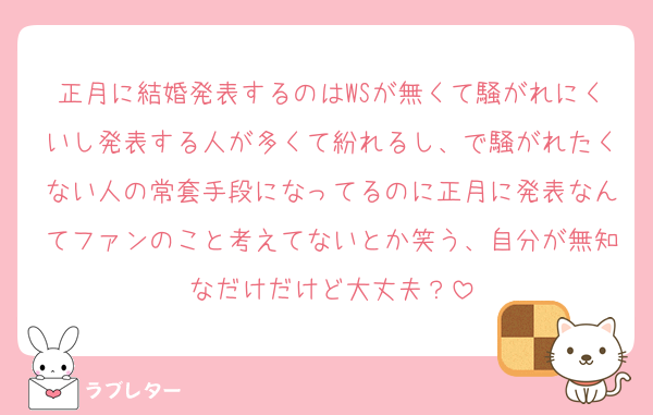 正月に結婚発表するのはWSが無くて騒がれにくいし発表する人が多くて紛れるし、で騒がれたくない人の常套手段になってるのに正月に発表なんてファンのこと考えてないとか笑う、自分が無知なだけだけど大丈夫？