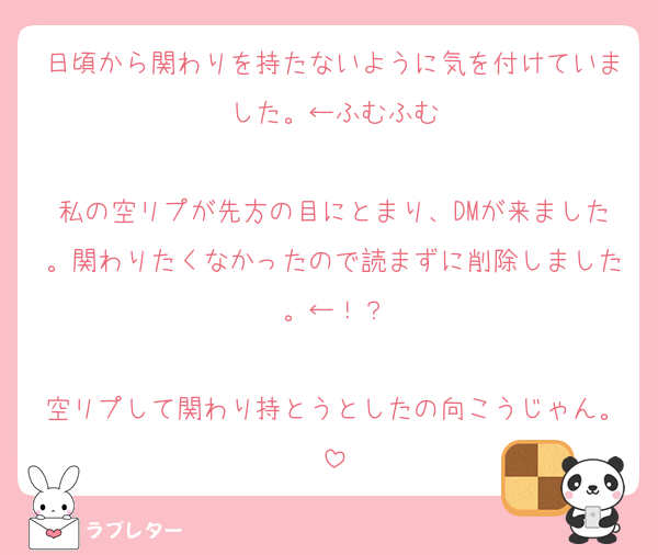 日頃から関わりを持たないように気を付けていました。←ふむふむ

私の空リプが先方の目にとまり、DMが来ました。関わりたくなかったので読まずに削除しました。←！？

空リプして関わり持とうとしたの向こうじゃん。