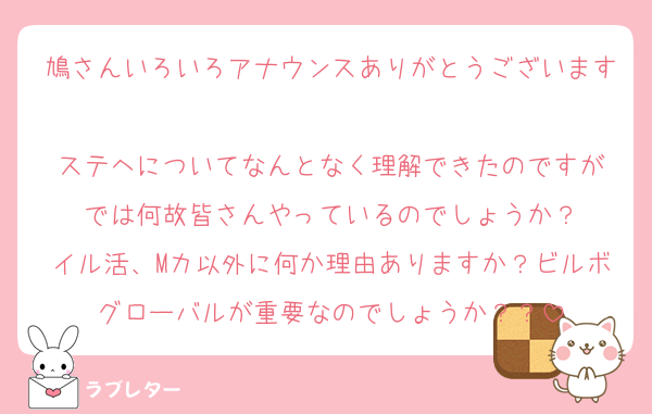 鳩さんいろいろアナウンスありがとうございます
ステヘについてなんとなく理解できたのですが
では何故皆さんやっているのでしょうか？
イル活、Mカ以外に何か理由ありますか？ビルボグローバルが重要なのでしょうか？？