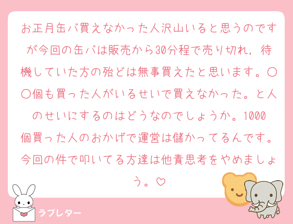 お正月缶バ買えなかった人沢山いると思うのですが今回の缶バは販売から30分程で売り切れ，待機していた方の殆どは無事買えたと思います。○○個も買った人がいるせいで買えなかった。と人のせいにするのはどうなのでしょうか。1000個買った人のおかげで運営は儲かってるんです。今回の件で叩いてる方達は他責思考をやめましょう。