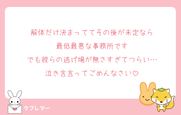 解体だけ決まっててその後が未定なら
最低最悪な事務所です
でも彼らの逃げ場が無さすぎてつらい…
泣き言言ってごめんなさい