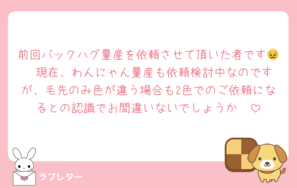 前回バックハグ量産を依頼させて頂いた者です😖  現在、わんにゃん量産も依頼検討中なのですが、毛先のみ色が違う場合も2色でのご依頼になるとの認識でお間違いないでしょうか🥲