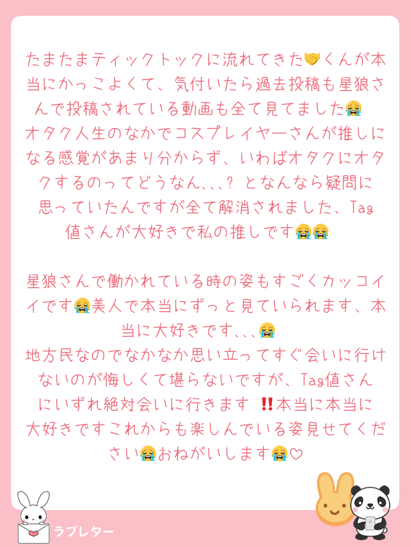 たまたまティックトックに流れてきた🤝くんが本当にかっこよくて、気付いたら過去投稿も星狼さんで投稿されている動画も全て見てました😭
オタク人生のなかでコスプレイヤーさんが推しになる感覚があまり分からず、いわばオタクにオタクするのってどうなん､､､❓となんなら疑問に思っていたんですが全て解消されました、Tag値さんが大好きで私の推しです😭😭

星狼さんで働かれている時の姿もすごくカッコイイです😭美人で本当にずっと見ていられます、本当に大好きです､､､😭
地方民なのでなかなか思い立ってすぐ会いに行けないのが悔しくて堪らないですが、Tag値さんにいずれ絶対会いに行きます‼️😭本当に本当に大好きですこれからも楽しんでいる姿見せてください😭おねがいします😭