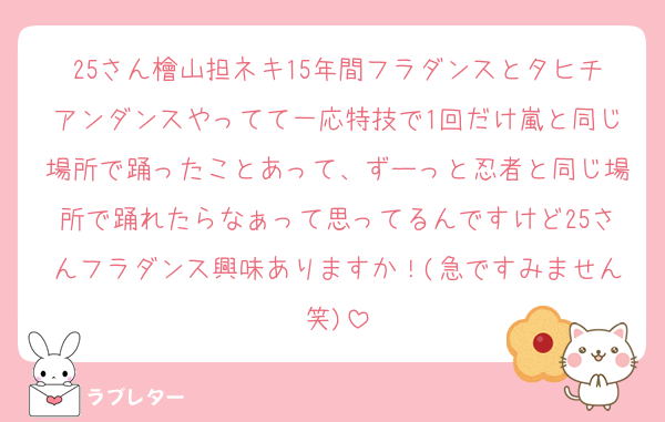 25さん檜山担ネキ15年間フラダンスとタヒチアンダンスやってて一応特技で1回だけ嵐と同じ場所で踊ったことあって、ずーっと忍者と同じ場所で踊れたらなぁって思ってるんですけど25さんフラダンス興味ありますか！(急ですみません笑)