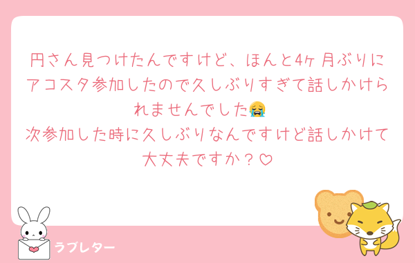 円さん見つけたんですけど、ほんと4ヶ月ぶりにアコスタ参加したので久しぶりすぎて話しかけられませんでした😭
次参加した時に久しぶりなんですけど話しかけて大丈夫ですか？