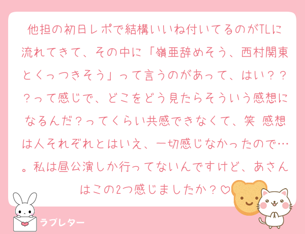 他担の初日レポで結構いいね付いてるのがTLに流れてきて、その中に「嶺亜辞めそう、西村関東とくっつきそう」って言うのがあって、はい？？？って感じで、どこをどう見たらそういう感想になるんだ？ってくらい共感できなくて、笑 感想は人それぞれとはいえ、一切感じなかったので…。私は昼公演しか行ってないんですけど、あさんはこの2つ感じましたか？
