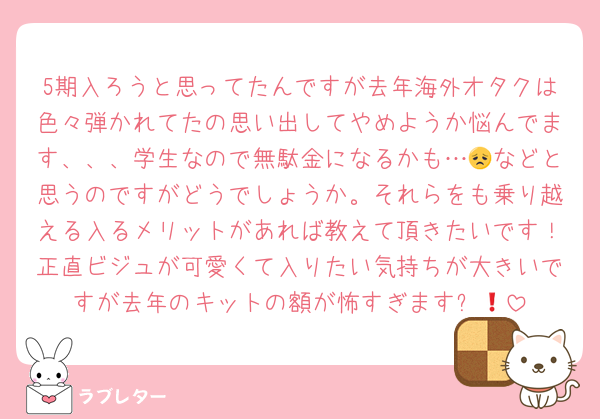 5期入ろうと思ってたんですが去年海外オタクは色々弾かれてたの思い出してやめようか悩んでます、、、学生なので無駄金になるかも…😞などと思うのですがどうでしょうか。それらをも乗り越える入るメリットがあれば教えて頂きたいです！正直ビジュが可愛くて入りたい気持ちが大きいですが去年のキットの額が怖すぎます❗️🥹