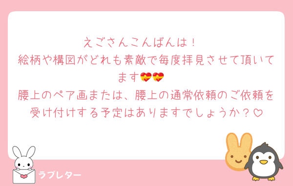 えごさんこんばんは！
絵柄や構図がどれも素敵で毎度拝見させて頂いてます💝💝
腰上のペア画または、腰上の通常依頼のご依頼を受け付けする予定はありますでしょうか？