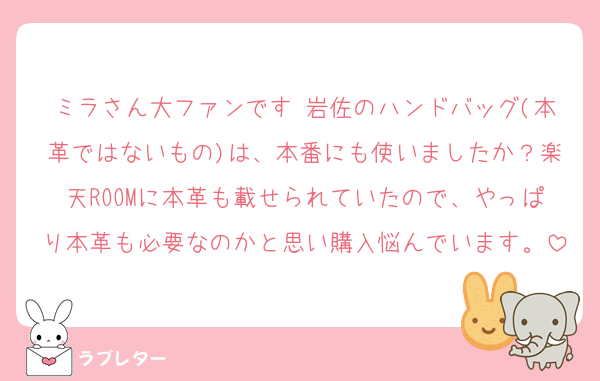 ミラさん大ファンです♡岩佐のハンドバッグ(本革ではないもの)は、本番にも使いましたか？楽天ROOMに本革も載せられていたので、やっぱり本革も必要なのかと思い購入悩んでいます。