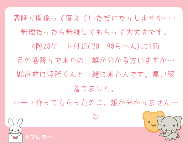 客降り関係って答えていただけたりしますか……無理だったら無視してもらって大丈夫です。
4階28ゲート付近(70〜90らへん)に1回目の客降りで来たの、誰か分かる方いますか…
MC直前に浮所くんと一緒に来た人です。黒い服着てました。
ハート作ってもらったのに、誰か分かりません…