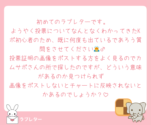 初めてのラブレターです。
ようやく投票についてなんとなくわかってきたKポ初心者のため、既に何度も出ているであろう質問をさせてください🙇‍♂️
投票証明の画像をポストする方をよく見るのでカムサポさんの所で探したのですが、どういう意味があるのか見つけられず⋯
画像をポストしないとチャートに反映されないとかあるのでしょうか？