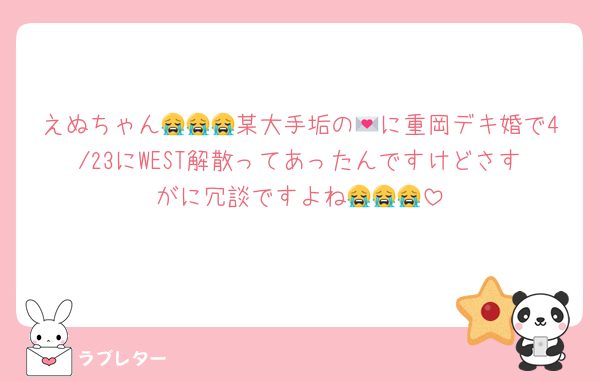 えぬちゃん😭😭😭某大手垢の💌に重岡デキ婚で4/23にWEST解散ってあったんですけどさすがに冗談ですよね😭😭😭