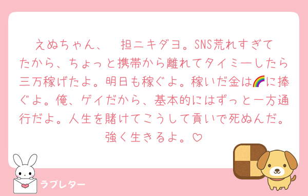 えぬちゃん、❤️担ニキダヨ。SNS荒れすぎてたから、ちょっと携帯から離れてタイミーしたら三万稼げたよ。明日も稼ぐよ。稼いだ金は🌈に捧ぐよ。俺、ゲイだから、基本的にはずっと一方通行だよ。人生を賭けてこうして貢いで死ぬんだ。強く生きるよ。