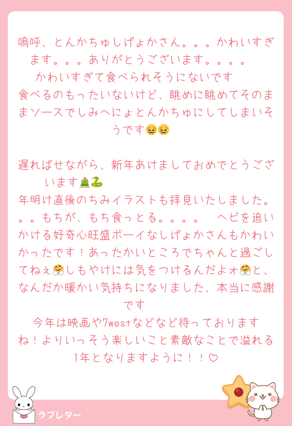 嗚呼、とんかちゅしげょかさん。。。かわいすぎます。。。ありがとうございます。。。。
かわいすぎて食べられそうにないです🫰
食べるのもったいないけど、眺めに眺めてそのままソースでしみへにょとんかちゅにしてしまいそうです😖😖

遅ればせながら、新年あけましておめでとうございます🎍𝐻𝑎𝑝𝑦𝑁𝑒𝑤𝑌𝑒𝑎𝑟🐍
年明け直後のちみイラストも拝見いたしました。。。もちが、もち食っとる。。。。🫠ヘビを追いかける好奇心旺盛ボーイなしげょかさんもかわいかったです！あったかいところでちゃんと過ごしてねぇ🤗しもやけには気をつけるんだよォ🤗と、なんだか暖かい気持ちになりました、本当に感謝です🫰
今年は映画や7westなどなど待っておりますね！よりいっそう楽しいこと素敵なことで溢れる1年となりますように！！