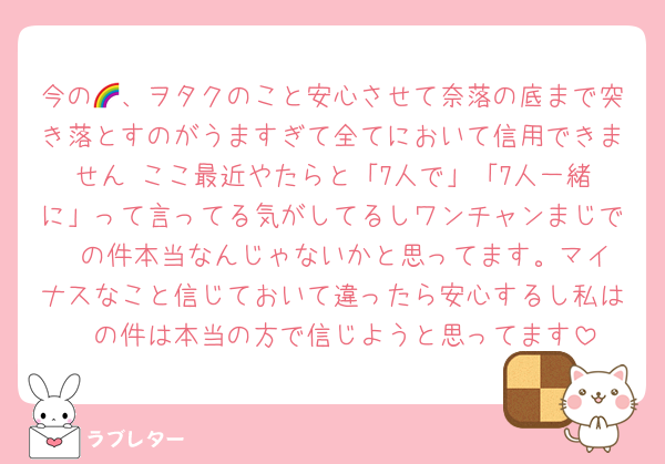 今の🌈、ヲタクのこと安心させて奈落の底まで突き落とすのがうますぎて全てにおいて信用できません☺️ここ最近やたらと「7人で」「7人一緒に」って言ってる気がしてるしワンチャンまじで❤️の件本当なんじゃないかと思ってます。マイナスなこと信じておいて違ったら安心するし私は❤️の件は本当の方で信じようと思ってます