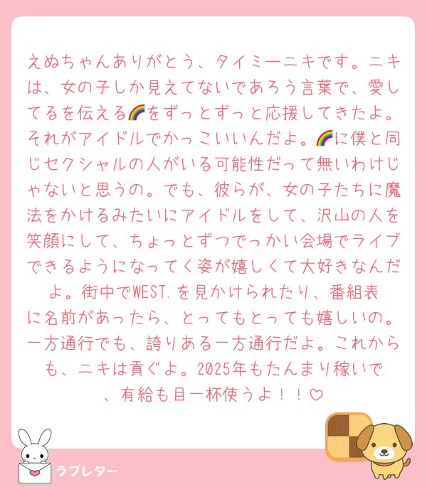 えぬちゃんありがとう、タイミーニキです。ニキは、女の子しか見えてないであろう言葉で、愛してるを伝える🌈をずっとずっと応援してきたよ。それがアイドルでかっこいいんだよ。🌈に僕と同じセクシャルの人がいる可能性だって無いわけじゃないと思うの。でも、彼らが、女の子たちに魔法をかけるみたいにアイドルをして、沢山の人を笑顔にして、ちょっとずつでっかい会場でライブできるようになってく姿が嬉しくて大好きなんだよ。街中でWEST.を見かけられたり、番組表に名前があったら、とってもとっても嬉しいの。一方通行でも、誇りある一方通行だよ。これからも、ニキは貢ぐよ。2025年もたんまり稼いで、有給も目一杯使うよ！！