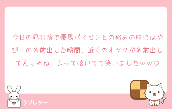今日の昼公演で優馬パイセンとの絡みの時にはやぴーの名前出した瞬間、近くのオタクが名前出してんじゃねーよって呟いてて笑いましたｗｗ