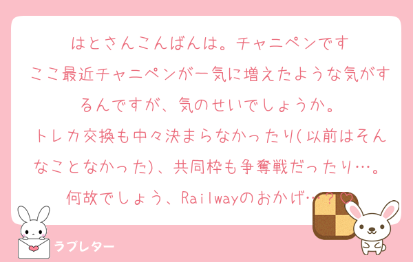 はとさんこんばんは。チャニペンです
ここ最近チャニペンが一気に増えたような気がするんですが、気のせいでしょうか。
トレカ交換も中々決まらなかったり(以前はそんなことなかった)、共同枠も争奪戦だったり…。何故でしょう、Railwayのおかげ…？