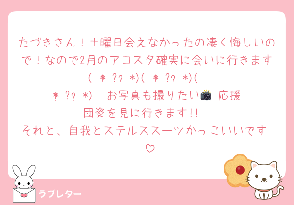 たづきさん！土曜日会えなかったの凄く悔しいので！なので2月のアコスタ確実に会いに行きます( * ॑꒳ ॑*)( * ॑꒳ ॑*)( * ॑꒳ ॑*)  お写真も撮りたい📸 応援団姿を見に行きます!!
それと、自我とステルススーツかっこいいです♡♡