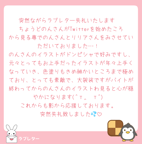 突然ながらラブレター失礼いたします♡
ちょうどのんさんがTwitterを始めたころから見る専でのんさんとリリアさんをみさせていただいておりました…！
のんさんのイラストがドンピシャで好みですし、元々とってもお上手だったイラストが年々上手くなっていき、色塗りもきめ細かいところまで極めており、とっても素敵で、大袈裟ですがバイトが終わってからのんさんのイラストわ見ると心が穏やかになります(^т  ̫ т^)
これからも影から応援しております。
突然失礼致しました💦