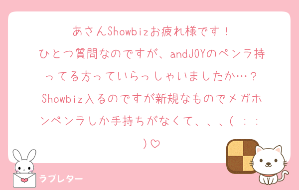 あさんShowbizお疲れ様です！
ひとつ質問なのですが、andJOYのペンラ持ってる方っていらっしゃいましたか…？
Showbiz入るのですが新規なものでメガホンペンラしか手持ちがなくて、、、( ; ; )